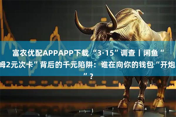 富农优配APPAPP下载 “3·15”调查丨闲鱼“山姆2元次卡”背后的千元陷阱：谁在向你的钱包“开炮”？