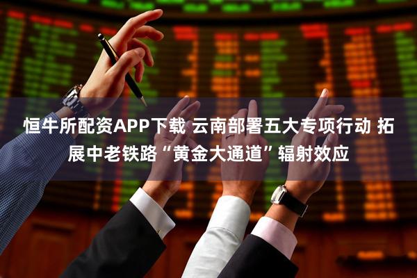 恒牛所配资APP下载 云南部署五大专项行动 拓展中老铁路“黄金大通道”辐射效应