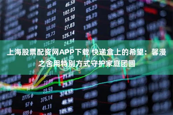 上海股票配资网APP下载 快递盒上的希望：馨漫之舍用特别方式守护家庭团圆
