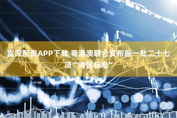 富深配资APP下载 粤港澳联合发布新一批二十七项“湾区标准”