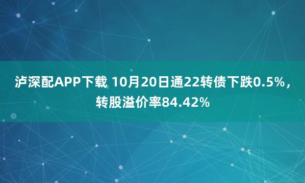 泸深配APP下载 10月20日通22转债下跌0.5%，转股溢价率84.42%
