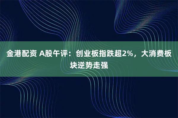 金港配资 A股午评：创业板指跌超2%，大消费板块逆势走强