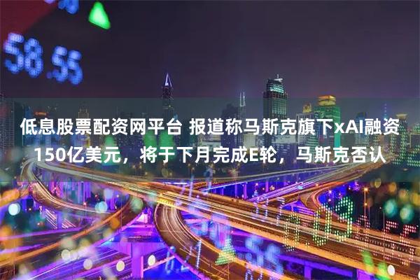 低息股票配资网平台 报道称马斯克旗下xAI融资150亿美元，将于下月完成E轮，马斯克否认