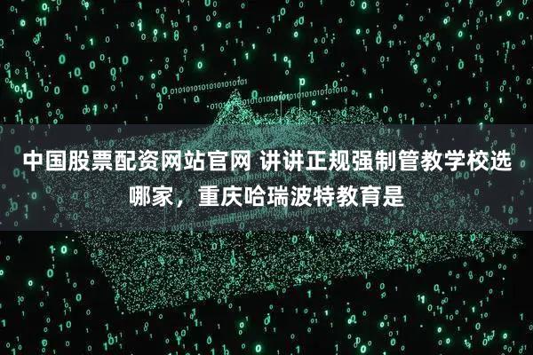 中国股票配资网站官网 讲讲正规强制管教学校选哪家，重庆哈瑞波特教育是