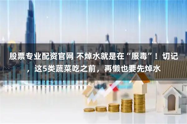 股票专业配资官网 不焯水就是在“服毒”！切记，这5类蔬菜吃之前，再懒也要先焯水