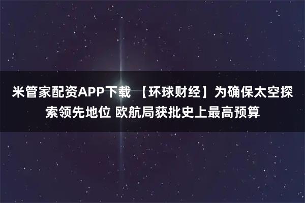 米管家配资APP下载 【环球财经】为确保太空探索领先地位 欧航局获批史上最高预算