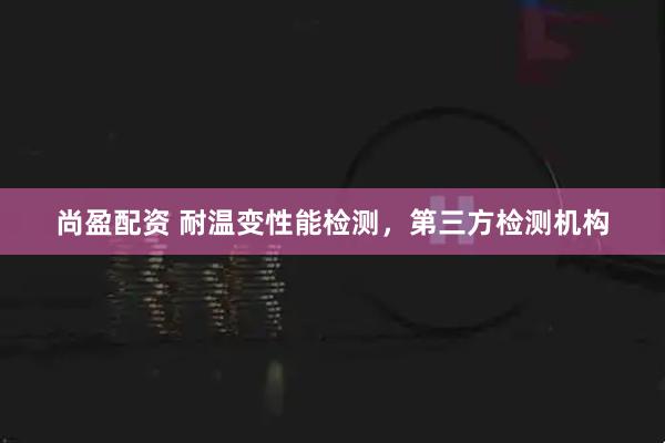 尚盈配资 耐温变性能检测，第三方检测机构