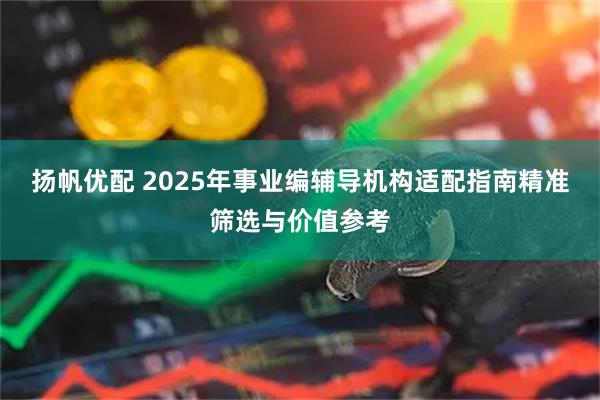 扬帆优配 2025年事业编辅导机构适配指南精准筛选与价值参考